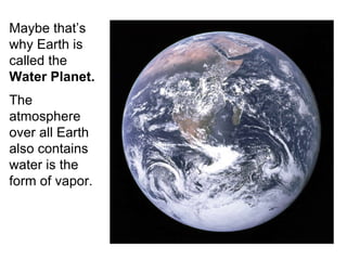 Maybe that’s why Earth is called the  Water Planet. The atmosphere over all Earth also contains water is the form of vapor.   