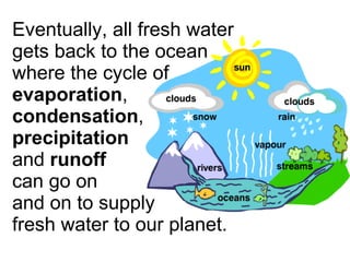 Eventually, all fresh water gets back to the ocean where the cycle of  evaporation ,  condensation ,  precipitation   and  runoff   can go on  and on to supply  fresh water to our planet. 