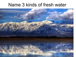 Name 3 kinds of fresh water 