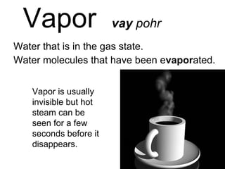 Vapor  vay  pohr Water that is in the gas state. Water molecules that have been e vapor ated. Vapor is usually invisible but hot steam can be seen for a few seconds before it disappears. 