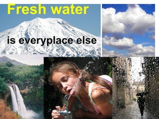 Fresh water   is everyplace else 