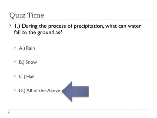 Quiz Time 1.) During the process of precipitation, what can water fall to the ground as? A.) Rain B.) Snow C.) Hail D.) All of the Above 