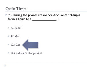 Quiz Time 2.) During the process of evaporation, water changes from a liquid to a _____________ ? A.) Solid B.) Gel C.) Gas D.) It doesn’t change at all 