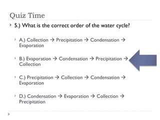 Quiz Time 5.) What is the correct order of the water cycle? A.) Collection    Precipitation    Condensation    Evaporation B.) Evaporation    Condensation    Precipitation    Collection C.) Precipitation    Collection    Condensation    Evaporation D.) Condensation    Evaporation    Collection    Precipitation 