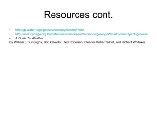 Resources cont. http://ga.water.usgs.gov/edu/watercyclerunoff.html http://www.cartage.org.lb/en/themes/sciences/earthscience/geology/WaterCycles/Hydrologicwater/BackgroundInformation/BackgroundInformation.htm A Guide To Weather By William J. Burroughs, Bob Crowder, Ted Roberson, Eleanor Vallier-Talbot, and Richard Whitaker 