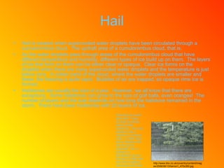 Hail Hail is created when supercooled water droplets have been circulated through a cumulonimbus cloud.  The updraft area of a cumulonimbus cloud, that is. As the water droplets pass through areas of the cumulonimbus cloud that have different temperature and humidity, different types of ice build up on them.  The layers of ice that form on them can be either clear or opaque.  Clear ice forms on the droplets when there are many supercooled water droplets and the temperature is just below zero.  In colder parts of the cloud, where the water droplets are smaller and fewer, the freezing is quite rapid.  Bubbles of air are trapped, so opaque rime ice is formed. Hailstones are usually the size of a pea.  However, we all know that there are exceptions.  Some hailstones can grow to the size of golf balls, even oranges!  The number of layers and the size depends on how long the hailstone remained in the storm.  There have been hailstones with 25 layers of ice. Interesting but weird facts time!  Today, we shall be talking about horrible hailstorms.  One such hailstorm was a hailstorm in northern India.  In 1888, there was a hailstorm with hail the size of baseballs!  Also, a hailstorm in Bangladesh (during the year of 1986) had hail which weighed about two-and-a-half pounds!  http://www.bbc.co.uk/coventry/content/images/2006/06/13/herron1_470x350.jpg 