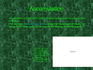 Accumulation Accumulation is when water collects in large bodies, such as oceans, seas, and lakes. The dictionary ( www.dictionary.com ) states that “accumulating” means “to gather into a heap, mass, cover, etc.;form a steadily increasing quantity.” Here, we can see a lake.  A rather nice lake, actually.  This is accumulation because water has collected in a large body.  The large body of water is a lake, in this case. http://trevor-hopkins.org.uk/travelogues/lake-district.jpg 