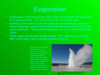 Evaporation Evaporation is the process by which water changes from its liquid form to its gaseous form.  This occurs when the Sun heats water.  Heating of the water causes the molecules to move faster.  Some of these molecules move so fast that they break free from the rest of the water molecules.  These water molecules are now in the form of water vapor. Water vapor comes from mostly oceans.  The oceans give us about 90% of the water vapor currently present in the air. For those of you who do not know, this is a geyser.  You can see some steam curling off of the superheated water.  You’d probably think that steam is water vapor, right?  WRONG!  Steam is not water vapor.  It is just water droplets in the air.  True water vapor is invisible. http://www.freefoto.com/images/1222/02/1222_02_27---Great-Fountain-Geyser--Yellowstone-National-Park--USA_web.jpg 