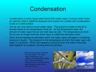 Condensation Condensation is when liquid water forms from water vapor; it occurs when moist air reaches what is called its dewpoint and comes into contact with condensation nuclei or a solid surface. The air can only hold so much water vapor.  The amount of water in the air is directly linked to the temperature of the air.  As the temperature rises, the amount of water vapor the air can hold rises as well.  The temperature at which the air can no longer hold any more vapor is called the saturation point. When the air reaches its saturation point, the water vapor will begin to condense (become a liquid).  The dewpoint is the temperature at which the water vapor will begin to condense.  When this happens at ground level, the water molecules stick together on surfaces, forming what we call dew. Both dew and clouds are formed by condensation.  The water vapor condenses on cool surfaces, and small water droplets form.  The only difference between the two is that dew forms near the ground, while clouds form up in the air. http://apollo.lsc.vsc.edu/classes/idm3020/tut_folder/nick_tutorial/Images/grass-dew.jpg http://www.caenz.com/info/downloads/photolibrary/PhotoLib/MiscOther/images/Cumulus%20clouds.jpg 