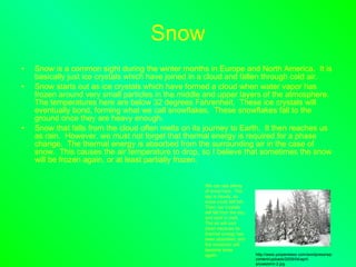 Snow Snow is a common sight during the winter months in Europe and North America.  It is basically just ice crystals which have joined in a cloud and fallen through cold air. Snow starts out as ice crystals which have formed a cloud when water vapor has frozen around very small particles in the middle and upper layers of the atmosphere.  The temperatures here are below 32 degrees Fahrenheit.  These ice crystals will eventually bond, forming what we call snowflakes.  These snowflakes fall to the ground once they are heavy enough. Snow that falls from the cloud often melts on its journey to Earth.  It then reaches us as rain.  However, we must not forget that thermal energy is required for a phase change.  The thermal energy is absorbed from the surrounding air in the case of snow.  This causes the air temperature to drop, so I believe that sometimes the snow will be frozen again, or at least partially frozen. We can see plenty of snow here.  The sky is cloudy, so snow could still fall.  Then, ice crystals will fall from the sky, and start to melt.  The air will cool down because its thermal energy has been absorbed, and the snow/rain will become snow again. http://www.yoopersteez.com/wordpress/wp-content/uploads/2009/04/april-snowstorm-2.jpg 