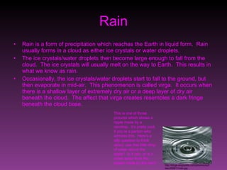 Rain Rain is a form of precipitation which reaches the Earth in liquid form.  Rain usually forms in a cloud as either ice crystals or water droplets. The ice crystals/water droplets then become large enough to fall from the cloud.  The ice crystals will usually melt on the way to Earth.  This results in what we know as rain. Occasionally, the ice crystals/water droplets start to fall to the ground, but then evaporate in mid-air.  This phenomenon is called virga.  It occurs when there is a shallow layer of extremely dry air or a deep layer of dry air beneath the cloud.  The effect that virga creates resembles a dark fringe beneath the cloud base. This is one of those pictures which shows a ripple made by a raindrop.  It’s pretty cool, if you’re a person who admires this.  Here’s a silly question to think about: see that little drop of water above the ripple?  Is it rain, or is it some water from the splash made by the rain? http://blogs.wvgazette.com/johnmccoy/files/2009/11/rain.jpg 