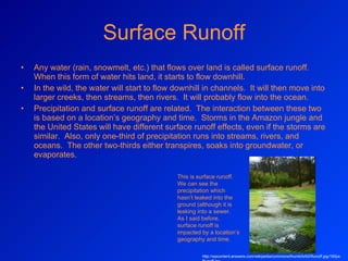 Surface Runoff Any water (rain, snowmelt, etc.) that flows over land is called surface runoff.  When this form of water hits land, it starts to flow downhill. In the wild, the water will start to flow downhill in channels.  It will then move into larger creeks, then streams, then rivers.  It will probably flow into the ocean. Precipitation and surface runoff are related.  The interaction between these two is based on a location’s geography and time.  Storms in the Amazon jungle and the United States will have different surface runoff effects, even if the storms are similar.  Also, only one-third of precipitation runs into streams, rivers, and oceans.  The other two-thirds either transpires, soaks into groundwater, or evaporates. This is surface runoff.  We can see the precipitation which hasn’t leaked into the ground (although it is leaking into a sewer.  As I said before, surface runoff is impacted by a location’s geography and time.  http://wpcontent.answers.com/wikipedia/commons/thumb/b/b0/Runoff.jpg/190px-Runoff.jpg 