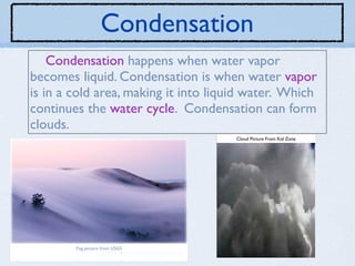 Condensation
    Condensation happens when water vapor
becomes liquid. Condensation is when water vapor
is in a cold area, making it into liquid water. Which
continues the water cycle. Condensation can form
clouds.
                                      Cloud Picture From Kid Zone




        Fog picture from USGS
 