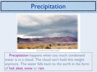 Precipitation




                    Storm Photo from USGS website.


   Precipitation happens when too much condensed
water is in a cloud. The cloud can’t hold this weight
anymore. The water falls back to the earth in the form
of hail, sleet, snow or rain.
 