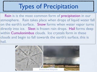 Types of Precipitation
   Rain is is the most common form of precipitation in our
atmosphere. Rain takes place when drops of liquid water fall
on the earth’s surface. Snow forms when water vapor turns
directly into ice. Sleet is frozen rain drops. Hail forms deep
within Cumulonimbus clouds. Ice crystals form in these
clouds and begin to fall towards the earth’s surface, this is
hail.




                         Pictures from Wikipedia
 