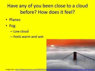 Have any of you been close to a cloud before? How does it feel?<br />Planes<br />Fog<br />Low cloud<br />Feels warm and we...