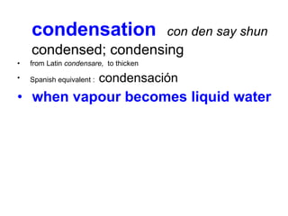 condensation  con den say shun   condensed; condensing   from Latin  condensare,   to thicken  Spanish equivalent :  condensación when vapour becomes liquid water  