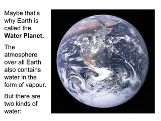 Maybe that’s why Earth is called the  Water Planet. The atmosphere over all Earth also contains water in the form of vapour. But there are two kinds of water:  