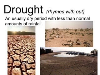 Drought  (rhymes with out) An usually dry period with less than normal amounts of rainfall. 