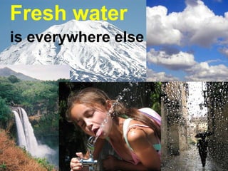 Fresh water   is everywhere else 
