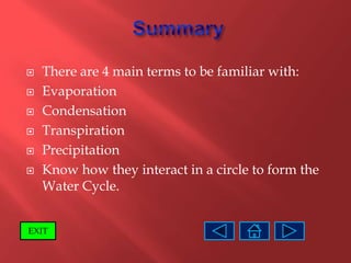    There are 4 main terms to be familiar with:
   Evaporation
   Condensation
   Transpiration
   Precipitation
   Know how they interact in a circle to form the
    Water Cycle.


EXIT
 