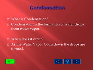    What is Condensation?
   Condensation is the formation of water drops
    from water vapor.

   When does it occur?
   As the Water Vapor Cools down the drops are
    formed.


EXIT
 
