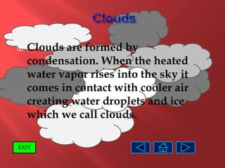    Clouds are formed by
    condensation. When the heated
    water vapor rises into the sky it
    comes in contact with cooler air
    creating water droplets and ice
    which we call clouds.

EXIT
 