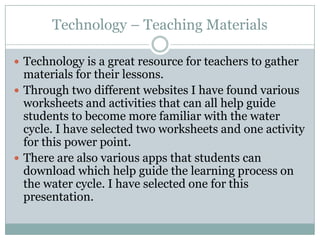 Technology – Teaching Materials

 Technology is a great resource for teachers to gather
  materials for their lessons.
 Through two different websites I have found various
  worksheets and activities that can all help guide
  students to become more familiar with the water
  cycle. I have selected two worksheets and one activity
  for this power point.
 There are also various apps that students can
  download which help guide the learning process on
  the water cycle. I have selected one for this
  presentation.
 