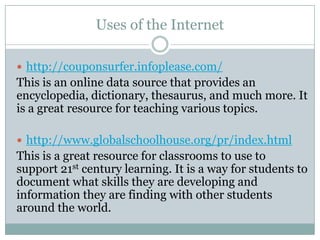 Uses of the Internet

 http://couponsurfer.infoplease.com/
This is an online data source that provides an
encyclopedia, dictionary, thesaurus, and much more. It
is a great resource for teaching various topics.

 http://www.globalschoolhouse.org/pr/index.html
This is a great resource for classrooms to use to
support 21st century learning. It is a way for students to
document what skills they are developing and
information they are finding with other students
around the world.
 