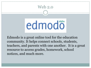 Web 2.0




Edmodo is a great online tool for the education
community. It helps connect schools, students,
teachers, and parents with one another. It is a great
resource to access grades, homework, school
notices, and much more.
 