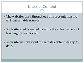 Internet Content

 The websites used throughout this presentation are
 all from reliable sources.

 Each site used is geared towards the enhancement of
 learning the water cycle.

 Each site was reviewed to see if its content was up to
 date.
 