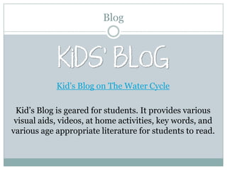 Blog




            Kid's Blog on The Water Cycle

 Kid’s Blog is geared for students. It provides various
 visual aids, videos, at home activities, key words, and
various age appropriate literature for students to read.
 