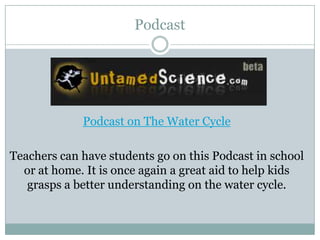Podcast




             Podcast on The Water Cycle

Teachers can have students go on this Podcast in school
  or at home. It is once again a great aid to help kids
   grasps a better understanding on the water cycle.
 