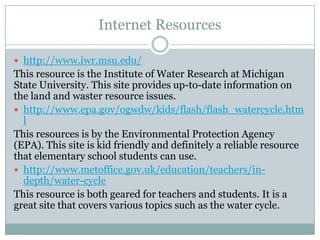 Internet Resources

 http://www.iwr.msu.edu/
This resource is the Institute of Water Research at Michigan
State University. This site provides up-to-date information on
the land and waster resource issues.
 http://www.epa.gov/ogwdw/kids/flash/flash_watercycle.htm
  l
This resources is by the Environmental Protection Agency
(EPA). This site is kid friendly and definitely a reliable resource
that elementary school students can use.
 http://www.metoffice.gov.uk/education/teachers/in-
  depth/water-cycle
This resource is both geared for teachers and students. It is a
great site that covers various topics such as the water cycle.
 