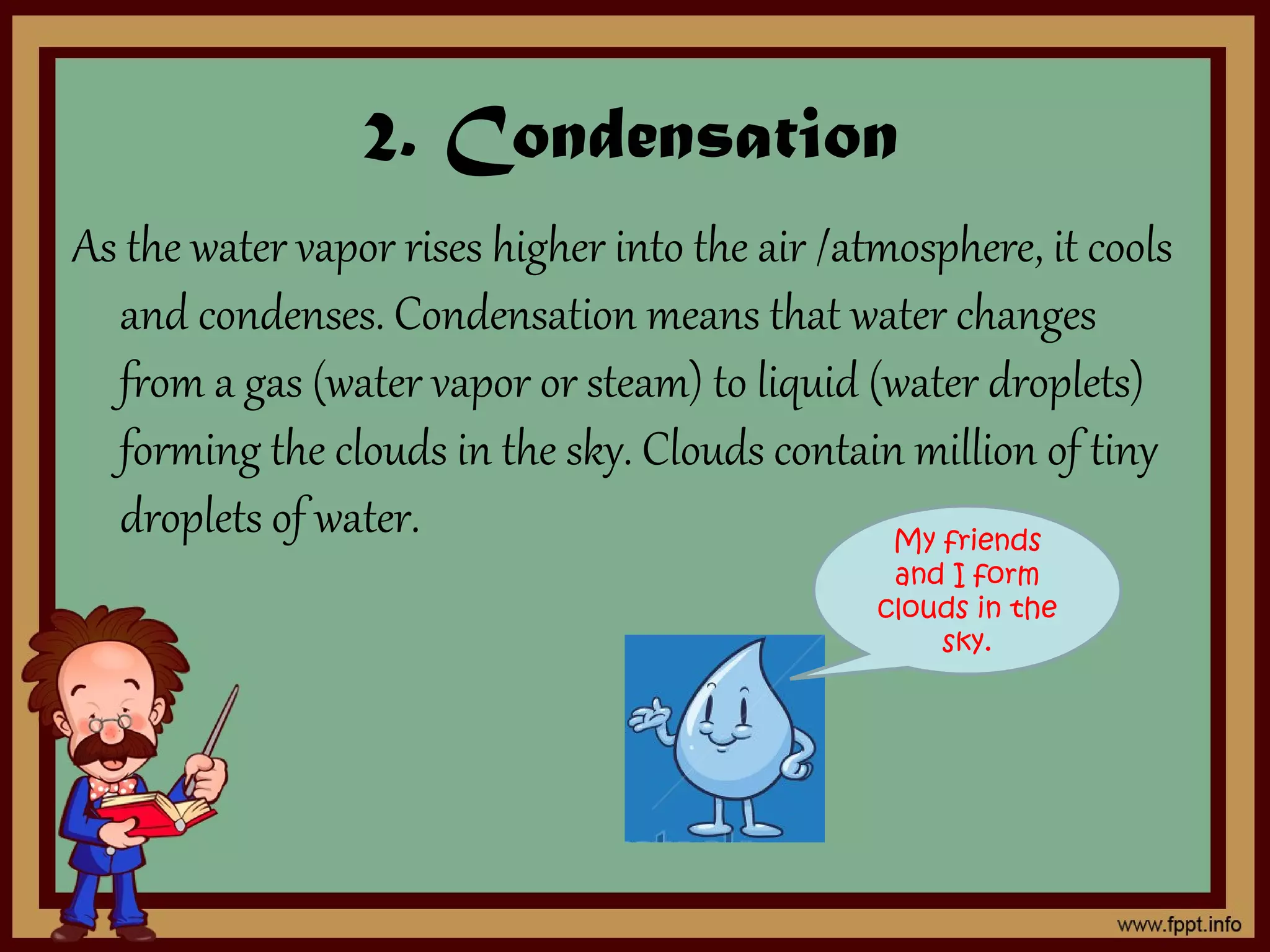 2. Condensation
As the water vapor rises higher into the air /atmosphere, it cools
and condenses. Condensation means that water changes
from a gas (water vapor or steam) to liquid (water droplets)
forming the clouds in the sky. Clouds contain million of tiny
droplets of water. My friends
and I form
clouds in the
sky.
 