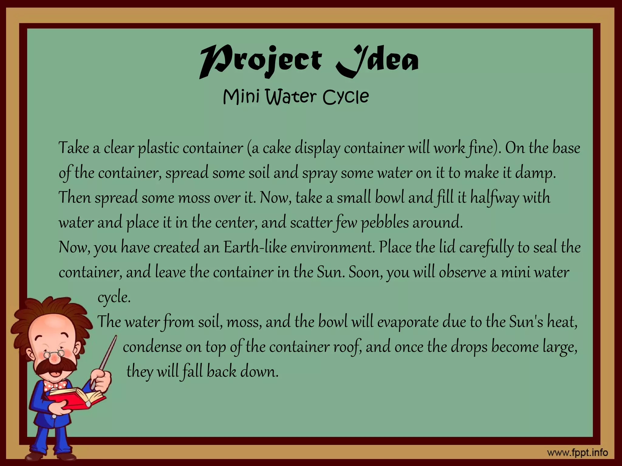 Project Idea
Mini Water Cycle
Take a clear plastic container (a cake display container will work fine). On the base
of the container, spread some soil and spray some water on it to make it damp.
Then spread some moss over it. Now, take a small bowl and fill it halfway with
water and place it in the center, and scatter few pebbles around.
Now, you have created an Earth-like environment. Place the lid carefully to seal the
container, and leave the container in the Sun. Soon, you will observe a mini water
cycle.
The water from soil, moss, and the bowl will evaporate due to the Sun's heat,
condense on top of the container roof, and once the drops become large,
they will fall back down.
 