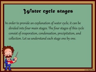 Water cycle stages
In order to provide an explanation of water cycle, it can be
divided into four main stages. The four stages of this cycle
consist of evaporation, condensation, precipitation, and
collection. Let us understand each stage one by one.
 