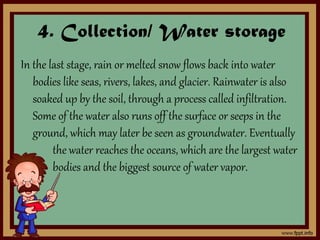 4. Collection/ Water storage
In the last stage, rain or melted snow flows back into water
bodies like seas, rivers, lakes, and glacier. Rainwater is also
soaked up by the soil, through a process called infiltration.
Some of the water also runs off the surface or seeps in the
ground, which may later be seen as groundwater. Eventually
the water reaches the oceans, which are the largest water
bodies and the biggest source of water vapor.
 