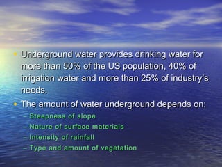 • Underground water provides drinking water for

more than 50% of the US population, 40% of
irrigation water and more than 25% of industry’s
needs.

• The amount of water underground depends on:
– Steepness of slope
– Nature of surface materials
– Intensity of rainfall
– Type and amount of vegetation

 