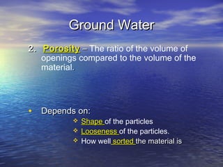 Ground Water
2. Porosity – The ratio of the volume of
openings compared to the volume of the
material.

• Depends on:




Shape of the particles
Looseness of the particles.
How well sorted the material is

 