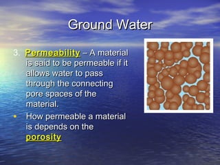 Ground Water
3. Permeability – A material
is said to be permeable if it
allows water to pass
through the connecting
pore spaces of the
material.
• How permeable a material
is depends on the
porosity

 