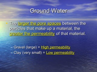Ground Water
• The larger the pore spaces between the
particles that make up a material, the
greater the permeability of that material.
–
–

Gravel (large) = High permeability
Clay (very small) = Low permeability

 