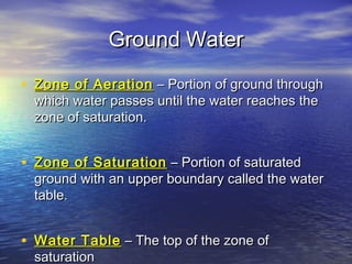 Ground Water
• Zone of Aeration – Portion of ground through
which water passes until the water reaches the
zone of saturation.

• Zone of Saturation – Portion of saturated

ground with an upper boundary called the water
table.

• Water Table – The top of the zone of
saturation

 