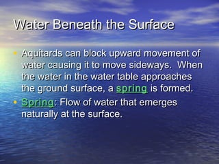 Water Beneath the Surface
• Aquitards can block upward movement of

water causing it to move sideways. When
the water in the water table approaches
the ground surface, a spring is formed.
• Spring : Flow of water that emerges
naturally at the surface.

 