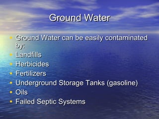 Ground Water
• Ground Water can be easily contaminated
•
•
•
•
•
•

by:
Landfills
Herbicides
Fertilizers
Underground Storage Tanks (gasoline)
Oils
Failed Septic Systems

 
