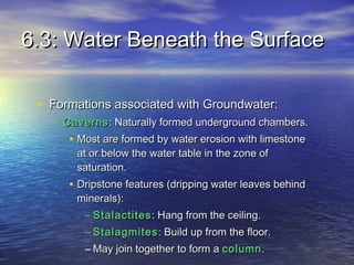 6.3: Water Beneath the Surface
• Formations associated with Groundwater:
– Caverns : Naturally formed underground chambers.

• Most are formed by water erosion with limestone
at or below the water table in the zone of
saturation.

• Dripstone features (dripping water leaves behind
minerals):

– Stalactites : Hang from the ceiling.
– Stalagmites : Build up from the floor.
– May join together to form a column .

 