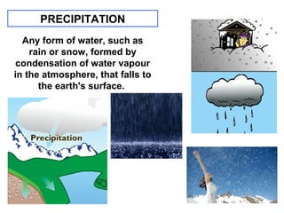 PRECIPITATION
Any form of water, such as
rain or snow, formed by
condensation of water vapour
in the atmosphere, that falls to
the earth's surface.

 