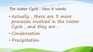 The Water Cycle : How it Works
• Actually , there are 3 more
processes involved in the Water
Cycle , and they are :
• Condensation
• Precipitation
 