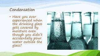Condensation
• Have you ever
experienced when
the drinking glass
gets covered by
moisture even
though you didn’t
accidentally pour
water outside the
glass?
 