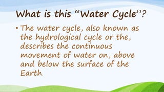 What is this “Water Cycle”?
• The water cycle, also known as
the hydrological cycle or the,
describes the continuous
movement of water on, above
and below the surface of the
Earth.
 